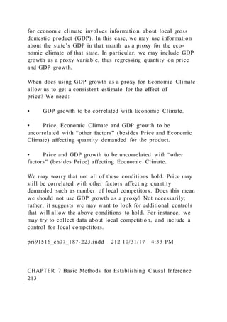 for economic climate involves information about local gross
domestic product (GDP). In this case, we may use information
about the state’s GDP in that month as a proxy for the eco-
nomic climate of that state. In particular, we may include GDP
growth as a proxy variable, thus regressing quantity on price
and GDP growth.
When does using GDP growth as a proxy for Economic Climate
allow us to get a consistent estimate for the effect of
price? We need:
• GDP growth to be correlated with Economic Climate.
• Price, Economic Climate and GDP growth to be
uncorrelated with “other factors” (besides Price and Economic
Climate) affecting quantity demanded for the product.
• Price and GDP growth to be uncorrelated with “other
factors” (besides Price) affecting Economic Climate.
We may worry that not all of these conditions hold. Price may
still be correlated with other factors affecting quantity
demanded such as number of local competitors. Does this mean
we should not use GDP growth as a proxy? Not necessarily;
rather, it suggests we may want to look for additional controls
that will allow the above conditions to hold. For instance, we
may try to collect data about local competition, and include a
control for local competitors.
pri91516_ch07_187-223.indd 212 10/31/17 4:33 PM
CHAPTER 7 Basic Methods for Establishing Causal Inference
213
 