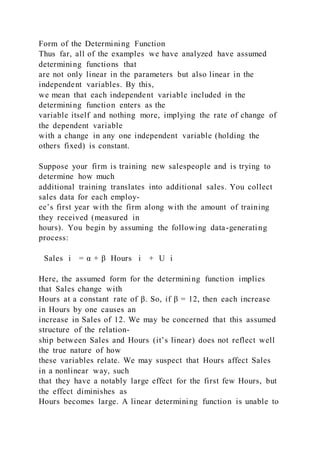 Form of the Determining Function
Thus far, all of the examples we have analyzed have assumed
determining functions that
are not only linear in the parameters but also linear in the
independent variables. By this,
we mean that each independent variable included in the
determining function enters as the
variable itself and nothing more, implying the rate of change of
the dependent variable
with a change in any one independent variable (holding the
others fixed) is constant.
Suppose your firm is training new salespeople and is trying to
determine how much
additional training translates into additional sales. You collect
sales data for each employ-
ee’s first year with the firm along with the amount of training
they received (measured in
hours). You begin by assuming the following data-generating
process:
Sales i = α + β  Hours i + U i
Here, the assumed form for the determining function implies
that Sales change with
Hours at a constant rate of β. So, if β = 12, then each increase
in Hours by one causes an
increase in Sales of 12. We may be concerned that this assumed
structure of the relation-
ship between Sales and Hours (it’s linear) does not reflect well
the true nature of how
these variables relate. We may suspect that Hours affect Sales
in a nonlinear way, such
that they have a notably large effect for the first few Hours, but
the effect diminishes as
Hours becomes large. A linear determining function is unable to
 