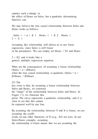 capture such a change in
the effect of Hours on Sales, but a quadratic determining
function can.
We may believe the true causal relationship between Sales and
Hours looks as follows:
Sales i = α + β 1   Hours i + β 2   Hours i
2 + U i
Assuming this relationship still allows us to use linear
regression, since Sales is still linear
in the parameters. We can simply set Hours = X1 and Hours
2 = X2, and it looks like a
generic multiple regression equation.
What are the consequences of assuming a linear relationship
(Sales = α + βHours)
when the true causal relationship is quadratic (Sales = α +
β1Hours + β2Hours
2)? The
key issue is that, by assuming a linear relationship between
Sales and Hours, we constrain
the “shape” of the relationship between Sales and Hours. In
Figure 7.3, we illustrate this
point: The curve represents a quadratic relationship, and it is
clear to see that this cannot
be captured well by any line.
By assuming the relationship between Y and X is linear, we are
assuming the coeffi-
cients on any other functions of X (e.g., X2) are zero. In our
Sales/Hours example, assuming
the relationship is linear means that we are assuming the
 