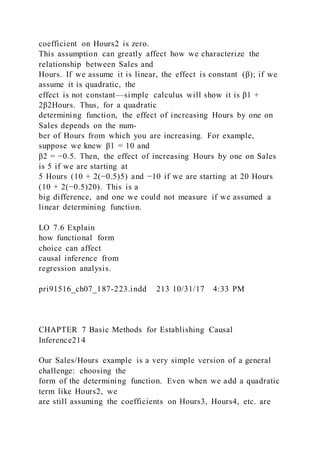 coefficient on Hours2 is zero.
This assumption can greatly affect how we characterize the
relationship between Sales and
Hours. If we assume it is linear, the effect is constant (β); if we
assume it is quadratic, the
effect is not constant—simple calculus will show it is β1 +
2β2Hours. Thus, for a quadratic
determining function, the effect of increasing Hours by one on
Sales depends on the num-
ber of Hours from which you are increasing. For example,
suppose we knew β1 = 10 and
β2 = −0.5. Then, the effect of increasing Hours by one on Sales
is 5 if we are starting at
5 Hours (10 + 2(−0.5)5) and −10 if we are starting at 20 Hours
(10 + 2(−0.5)20). This is a
big difference, and one we could not measure if we assumed a
linear determining function.
LO 7.6 Explain
how functional form
choice can affect
causal inference from
regression analysis.
pri91516_ch07_187-223.indd 213 10/31/17 4:33 PM
CHAPTER 7 Basic Methods for Establishing Causal
Inference214
Our Sales/Hours example is a very simple version of a general
challenge: choosing the
form of the determining function. Even when we add a quadratic
term like Hours2, we
are still assuming the coefficients on Hours3, Hours4, etc. are
 