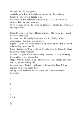 all zero. So, for any given
variable we’d like to include as part of the determining
function, how do we decide what
functions of that variable to include (X, X2, X3, etc.)? To
answer this, we must consider
three features of the determining function: flexibility, precision,
and exposition.
Consider again our Sales/Hours example. By including Hours2
in the determining
function, we effectively increased the flexibility of the
determining function. As we see in
Figure 7.3, the quadratic function of Hours allows for a curved
relationship, whereas the
linear function of Hours allows for only straight lines. In short,
by adding more versions
of Hours as part of the determining function, we are allowing
for a wider range of possible
shapes that the relationship between Sales and Hours can take—
that is, we are making the
function more flexible in Hours. In Reasoning Box 7.3 we
explain in greater detail how
adding more versions of a variable can create unlimited
flexibility.
12
8
2
0
0 2 4
X
Y
 