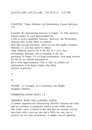 pri91516_ch07_187-223.indd 214 10/31/17 4:33 PM
CHAPTER 7 Basic Methods for Establishing Causal Inference
215
Consider the determining function in Figure 7.4. This function
clearly cannot be well approximated by
a line or even a quadratic function. However, the Weierstrass
theorem tells us that there is a polyno-
mial that can get extremel y close to even this highly irregular
function—it just may need to contain
many different powers for X (X, X2, X 3, etc.). Few
determining functions are as irregular as the one
portrayed in Figure 7.4, so large polynomials with many powers
for the Xs are seldom necessary to
get a close approximation. This is why we seldom see
polynomials with degree higher than three
utilized in practice.
Y
X
FIGURE 7.4 Example of a Continuous but Highly
Irregular Function
COMMUNICATING DATA 7.3
TROUBLE WITH THE (LAFFER) CURVE
A famous hypothesized determining function between tax rates
and tax revenues is commonly known as the Laffer curve.
The Laffer curve is based on the idea that tax revenue will be
zero both with a zero tax rate and a 100% tax rate, but is
positive for tax rates in between. A simple way of capturing
 