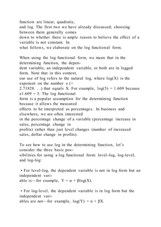 function are linear, quadratic,
and log. The first two we have already discussed; choosing
between them generally comes
down to whether there is ample reason to believe the effect of a
variable is not constant. In
what follows, we elaborate on the log functional form.
When using the log functional form, we mean that in the
determining function, the depen-
dent variable, an independent variable, or both are in logged
form. Note that in this context,
our use of log refers to the natural log, where log(X) is the
exponent on the number e (=
2.71828. . .) that equals X. For example, log(5) = 1.609 because
e1.609 = 5. The log functional
form is a popular assumption for the determining function
because it allows the measured
effects to be interpreted as percentages. In business and
elsewhere, we are often interested
in the percentage change of a variable (percentage increase in
sales, percentage change in
profits) rather than just level changes (number of increased
sales, dollar change in profits).
To see how to use log in the determining function, let’s
consider the three basic pos-
sibilities for using a log functional form: level-log, log-level,
and log-log:
• For level-log, the dependent variable is not in log form but an
independent vari-
able is—for example, Y = α + βlog(X).
• For log-level, the dependent variable is in log form but the
independent vari-
ables are not—for example, log(Y) = α + βX.
 