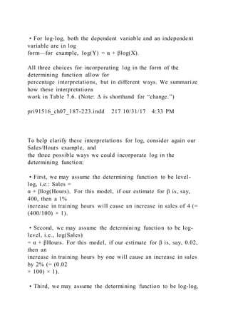 • For log-log, both the dependent variable and an independent
variable are in log
form—for example, log(Y) = α + βlog(X).
All three choices for incorporating log in the form of the
determining function allow for
percentage interpretations, but in different ways. We summarize
how these interpretations
work in Table 7.6. (Note: Δ is shorthand for “change.”)
pri91516_ch07_187-223.indd 217 10/31/17 4:33 PM
To help clarify these interpretations for log, consider again our
Sales/Hours example, and
the three possible ways we could incorporate log in the
determining function:
• First, we may assume the determining function to be level-
log, i.e.: Sales =
α + βlog(Hours). For this model, if our estimate for β is, say,
400, then a 1%
increase in training hours will cause an increase in sales of 4 (=
(400/100) × 1).
• Second, we may assume the determining function to be log-
level, i.e., log(Sales)
= α + βHours. For this model, if our estimate for β is, say, 0.02,
then an
increase in training hours by one will cause an increase in sales
by 2% (= (0.02
× 100) × 1).
• Third, we may assume the determining function to be log-log,
 