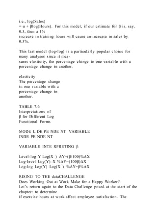 i.e., log(Sales)
= α + βlog(Hours). For this model, if our estimate for β is, say,
0.3, then a 1%
increase in training hours will cause an increase in sales by
0.3%.
This last model (log-log) is a particularly popular choice for
many analyses since it mea-
sures elasticity, the percentage change in one variable with a
percentage change in another.
elasticity
The percentage change
in one variable with a
percentage change in
another.
TABLE 7.6
Interpretations of
β for Different Log
Functional Forms
MODE L DE PE NDE NT VARIABLE
INDE PE NDE NT
VARIABLE INTE RPRETING β
Level-log Y Log(X  ) ΔY=(β/100)%ΔX
Log-level Log(Y) X %ΔY=(100β)ΔX
Log-log Log(Y) Log(X  ) %ΔY=β%ΔX
RISING TO THE dataCHALLENGE
Does Working Out at Work Make for a Happy Worker?
Let’s return again to the Data Challenge posed at the start of the
chapter: to determine
if exercise hours at work affect employee satisfaction. The
 