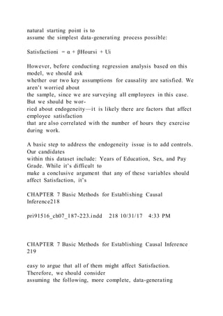natural starting point is to
assume the simplest data-generating process possible:
Satisfactioni = α + βHoursi + Ui
However, before conducting regression analysis based on this
model, we should ask
whether our two key assumptions for causality are satisfied. We
aren’t worried about
the sample, since we are surveying all employees in this case.
But we should be wor-
ried about endogeneity—it is likely there are factors that affect
employee satisfaction
that are also correlated with the number of hours they exercise
during work.
A basic step to address the endogeneity issue is to add controls.
Our candidates
within this dataset include: Years of Education, Sex, and Pay
Grade. While it’s difficult to
make a conclusive argument that any of these variables should
affect Satisfaction, it’s
CHAPTER 7 Basic Methods for Establishing Causal
Inference218
pri91516_ch07_187-223.indd 218 10/31/17 4:33 PM
CHAPTER 7 Basic Methods for Establishing Causal Inference
219
easy to argue that all of them might affect Satisfaction.
Therefore, we should consider
assuming the following, more complete, data-generating
 