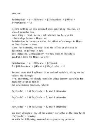 process:
Satisfactioni = α + β1Hoursi + β2Educationi + β3Sexi +
β4PayGradei + Ui
Before settling on this assumed data-generating process, we
should consider two
more things. First, we may ask whether we believe the
relationship between Hours and
Satisfaction is linear—whether the effect of a change in Hours
on Satisfaction is con-
stant. For example, we may think the effect of exercise is
declining, or perhaps it actu-
ally increases. Consequently, we may want to include a
quadratic term for Hours as well:
Satisfactioni = α + β1Hoursi + β2Hoursi
2 + β3Educationi + β4Sexi + β5PayGradei + Ui
Second, note that PayGrade is an ordinal variable, taking on the
values one through
five. Therefore, we should consider using dummy variables for
each pay level as part of
the determining function, where:
PayGrade1 = 1 if PayGrade = 1, and 0 otherwise
PayGrade2 = 1 if PayGrade = 2, and 0 otherwise
. . .
PayGrade5 = 1 if PayGrade = 5, and 0 otherwise
We must designate one of the dummy variables as the base level
(PayGrade1), leaving
us with the following assumed data-generating process:
 