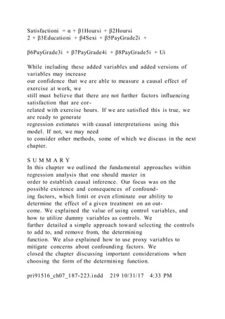 Satisfactioni = α + β1Hoursi + β2Hoursi
2 + β3Educationi + β4Sexi + β5PayGrade2i +
β6PayGrade3i + β7PayGrade4i + β8PayGrade5i + Ui
While including these added variables and added versions of
variables may increase
our confidence that we are able to measure a causal effect of
exercise at work, we
still must believe that there are not further factors influencing
satisfaction that are cor-
related with exercise hours. If we are satisfied this is true, we
are ready to generate
regression estimates with causal interpretations using this
model. If not, we may need
to consider other methods, some of which we discuss in the next
chapter.
S U M M A R Y
In this chapter we outlined the fundamental approaches within
regression analysis that one should master in
order to establish causal inference. Our focus was on the
possible existence and consequences of confound-
ing factors, which limit or even eliminate our ability to
determine the effect of a given treatment on an out-
come. We explained the value of using control variables, and
how to utilize dummy variables as controls. We
further detailed a simple approach toward selecting the controls
to add to, and remove from, the determining
function. We also explained how to use proxy variables to
mitigate concerns about confounding factors. We
closed the chapter discussing important considerations when
choosing the form of the determining function.
pri91516_ch07_187-223.indd 219 10/31/17 4:33 PM
 