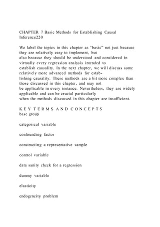 CHAPTER 7 Basic Methods for Establishing Causal
Inference220
We label the topics in this chapter as “basic” not just because
they are relatively easy to implement, but
also because they should be understood and considered in
virtually every regression analysis intended to
establish causality. In the next chapter, we will discuss some
relatively more advanced methods for estab-
lishing causality. These methods are a bit more complex than
those discussed in this chapter, and may not
be applicable in every instance. Nevertheless, they are widely
applicable and can be crucial particularly
when the methods discussed in this chapter are insufficient.
K E Y T E R M S A N D C O N C E P T S
base group
categorical variable
confounding factor
constructing a representative sample
control variable
data sanity check for a regression
dummy variable
elasticity
endogeneity problem
 