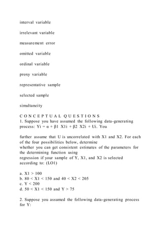 interval variable
irrelevant variable
measurement error
omitted variable
ordinal variable
proxy variable
representative sample
selected sample
simultaneity
C O N C E P T U A L Q U E S T I O N S
1. Suppose you have assumed the following data-generating
process: Yi = α + β1  X1i + β2  X2i + Ui. You
further assume that U is uncorrelated with X1 and X2. For each
of the four possibilities below, determine
whether you can get consistent estimates of the parameters for
the determining function using
regression if your sample of Y, X1, and X2 is selected
according to: (LO1)
a. X1 > 100
b. 80 < X1 < 150 and 40 < X2 < 205
c. Y < 200
d. 50 < X1 < 150 and Y > 75
2. Suppose you assumed the following data-generating process
for Y:
 
