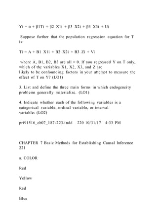 Yi = α + β1Ti + β2  X1i + β3  X2i + β4  X3i + Ui
Suppose further that the population regression equation for T
is:
Ti = A + B1  X1i + B2  X2i + B3  Zi + Vi
where A, B1, B2, B3 are all > 0. If you regressed Y on T only,
which of the variables X1, X2, X3, and Z are
likely to be confounding factors in your attempt to measure the
effect of T on Y? (LO1)
3. List and define the three main forms in which endogeneity
problems generally materialize. (LO1)
4. Indicate whether each of the following variables is a
categorical variable, ordinal variable, or interval
variable: (LO2)
pri91516_ch07_187-223.indd 220 10/31/17 4:33 PM
CHAPTER 7 Basic Methods for Establishing Causal Inference
221
a. COLOR
Red
Yellow
Red
Blue
 