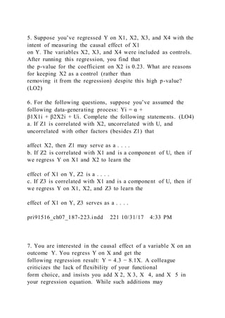 5. Suppose you’ve regressed Y on X1, X2, X3, and X4 with the
intent of measuring the causal effect of X1
on Y. The variables X2, X3, and X4 were included as controls.
After running this regression, you find that
the p-value for the coefficient on X2 is 0.23. What are reasons
for keeping X2 as a control (rather than
removing it from the regression) despite this high p-value?
(LO2)
6. For the following questions, suppose you’ve assumed the
following data-generating process: Yi = α +
β1X1i + β2X2i + Ui. Complete the following statements. (LO4)
a. If Z1 is correlated with X2, uncorrelated with U, and
uncorrelated with other factors (besides Z1) that
affect X2, then Z1 may serve as a . . . .
b. If Z2 is correlated with X1 and is a component of U, then if
we regress Y on X1 and X2 to learn the
effect of X1 on Y, Z2 is a . . . .
c. If Z3 is correlated with X1 and is a component of U, then if
we regress Y on X1, X2, and Z3 to learn the
effect of X1 on Y, Z3 serves as a . . . .
pri91516_ch07_187-223.indd 221 10/31/17 4:33 PM
7. You are interested in the causal effect of a variable X on an
outcome Y. You regress Y on X and get the
following regression result: Y = 4.3 − 8.1X. A colleague
criticizes the lack of flexibility of your functional
form choice, and insists you add X 2, X 3, X   4, and X   5 in
your regression equation. While such additions may
 