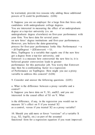be warranted, provide two reasons why adding these additional
powers of X could be problematic. (LO6)
8. Suppose you are an employer for a large firm that hires only
candidates with undergraduate college degrees.
You are interested in measuring the effect of an undergraduate
degree at a top-tier university (vs. an
undergraduate degree elsewhere) on first-year performance with
your firm. You have data for several years
on new hires’ degree institutions and first-year performances.
However, you believe the data-generating
process for first-year performance looks like: Performancei = α
+ β1TopDegreei + β2Extroverti + Ui.
Here, TopDegree is a variable that equals one if the new hire
got a degree from a top-tier university, and
Extrovert is a measure how extroverted the new hire is; it is
believed greater extroversion leads to greater
performance for this particular job. You worry that Extrovert
may then be a confounding factor in a regression
of Performance on TopDegree. How might you use a proxy
variable to address this concern? (LO4)
9. Consider and answer the following questions. (LO5)
a. What is the difference between a proxy variable and a
control?
b. Suppose you have data on Y, X1, andX2, and you are
interested in the causal effect of X1 on Y. What
is the difference, if any, in the regression you would run to
measure X1’s effect on Y if you treated X2
as a control, versus if you treated X2 as a proxy variable?
10. Should you add more or fewer “versions” of a variable X
(e.g., X2, log(X), etc.) as part of the assumed
functional form for a regression equation if you want improved:
 