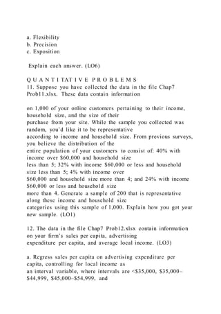 a. Flexibility
b. Precision
c. Exposition
Explain each answer. (LO6)
Q U A N T I TAT I V E P R O B L E M S
11. Suppose you have collected the data in the file Chap7
Prob11.xlsx. These data contain information
on 1,000 of your online customers pertaining to their income,
household size, and the size of their
purchase from your site. While the sample you collected was
random, you’d like it to be representative
according to income and household size. From previous surveys,
you believe the distribution of the
entire population of your customers to consist of: 40% with
income over $60,000 and household size
less than 5; 32% with income $60,000 or less and household
size less than 5; 4% with income over
$60,000 and household size more than 4; and 24% with income
$60,000 or less and household size
more than 4. Generate a sample of 200 that is representative
along these income and household size
categories using this sample of 1,000. Explain how you got your
new sample. (LO1)
12. The data in the file Chap7 Prob12.xlsx contain information
on your firm’s sales per capita, advertising
expenditure per capita, and average local income. (LO3)
a. Regress sales per capita on advertising expenditure per
capita, controlling for local income as
an interval variable, where intervals are <$35,000, $35,000–
$44,999, $45,000–$54,999, and
 