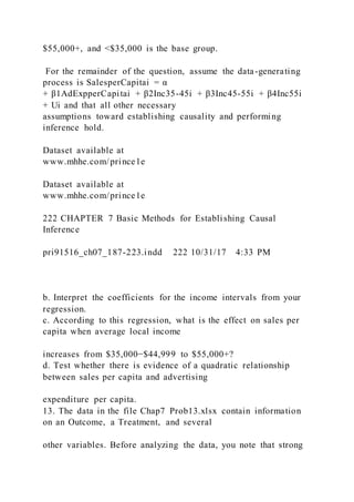 $55,000+, and <$35,000 is the base group.
For the remainder of the question, assume the data-generating
process is SalesperCapitai = α
+ β1AdExpperCapitai + β2Inc35-45i + β3Inc45-55i + β4Inc55i
+ Ui and that all other necessary
assumptions toward establishing causality and performing
inference hold.
Dataset available at
www.mhhe.com/prince1e
Dataset available at
www.mhhe.com/prince1e
222 CHAPTER 7 Basic Methods for Establishing Causal
Inference
pri91516_ch07_187-223.indd 222 10/31/17 4:33 PM
b. Interpret the coefficients for the income intervals from your
regression.
c. According to this regression, what is the effect on sales per
capita when average local income
increases from $35,000−$44,999 to $55,000+?
d. Test whether there is evidence of a quadratic relationship
between sales per capita and advertising
expenditure per capita.
13. The data in the file Chap7 Prob13.xlsx contain information
on an Outcome, a Treatment, and several
other variables. Before analyzing the data, you note that strong
 