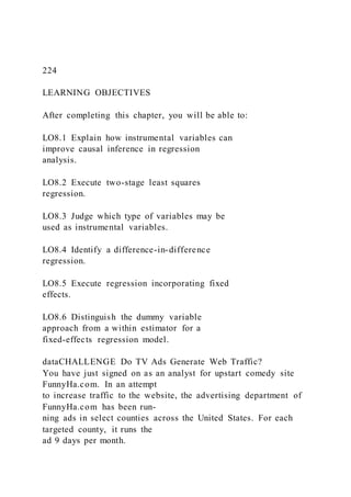 224
LEARNING OBJECTIVES
After completing this chapter, you will be able to:
LO8.1 Explain how instrumental variables can
improve causal inference in regression
analysis.
LO8.2 Execute two-stage least squares
regression.
LO8.3 Judge which type of variables may be
used as instrumental variables.
LO8.4 Identify a difference-in-difference
regression.
LO8.5 Execute regression incorporating fixed
effects.
LO8.6 Distinguish the dummy variable
approach from a within estimator for a
fixed-effects regression model.
dataCHALLENGE Do TV Ads Generate Web Traffic?
You have just signed on as an analyst for upstart comedy site
FunnyHa.com. In an attempt
to increase traffic to the website, the advertising department of
FunnyHa.com has been run-
ning ads in select counties across the United States. For each
targeted county, it runs the
ad 9 days per month.
 