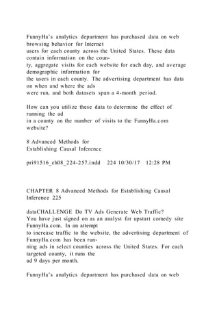 FunnyHa’s analytics department has purchased data on web
browsing behavior for Internet
users for each county across the United States. These data
contain information on the coun-
ty, aggregate visits for each website for each day, and average
demographic information for
the users in each county. The advertising department has data
on when and where the ads
were run, and both datasets span a 4-month period.
How can you utilize these data to determine the effect of
running the ad
in a county on the number of visits to the FunnyHa.com
website?
8 Advanced Methods for
Establishing Causal Inference
pri91516_ch08_224-257.indd 224 10/30/17 12:28 PM
CHAPTER 8 Advanced Methods for Establishing Causal
Inference 225
dataCHALLENGE Do TV Ads Generate Web Traffic?
You have just signed on as an analyst for upstart comedy site
FunnyHa.com. In an attempt
to increase traffic to the website, the advertising department of
FunnyHa.com has been run-
ning ads in select counties across the United States. For each
targeted county, it runs the
ad 9 days per month.
FunnyHa’s analytics department has purchased data on web
 