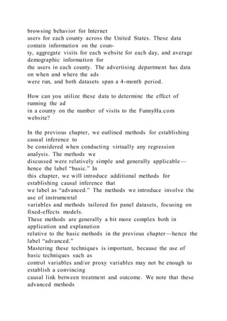 browsing behavior for Internet
users for each county across the United States. These data
contain information on the coun-
ty, aggregate visits for each website for each day, and average
demographic information for
the users in each county. The advertising department has data
on when and where the ads
were run, and both datasets span a 4-month period.
How can you utilize these data to determine the effect of
running the ad
in a county on the number of visits to the FunnyHa.com
website?
In the previous chapter, we outlined methods for establishing
causal inference to
be considered when conducting virtually any regression
analysis. The methods we
discussed were relatively simple and generally applicable—
hence the label “basic.” In
this chapter, we will introduce additional methods for
establishing causal inference that
we label as “advanced.” The methods we introduce involve the
use of instrumental
variables and methods tailored for panel datasets, focusing on
fixed-effects models.
These methods are generally a bit more complex both in
application and explanation
relative to the basic methods in the previous chapter—hence the
label “advanced.”
Mastering these techniques is important, because the use of
basic techniques such as
control variables and/or proxy variables may not be enough to
establish a convincing
causal link between treatment and outcome. We note that these
advanced methods
 