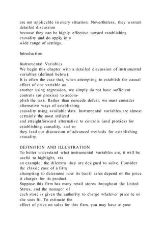 are not applicable in every situation. Nevertheless, they warrant
detailed discussion
because they can be highly effective toward establishing
causality and do apply in a
wide range of settings.
Introduction
Instrumental Variables
We begin this chapter with a detailed discussion of instrumental
variables (defined below).
It is often the case that, when attempting to establish the causal
effect of one variable on
another using regression, we simply do not have sufficient
controls (or proxies) to accom-
plish the task. Rather than concede defeat, we must consider
alternative ways of establishing
causality using available data. Instrumental variables are almost
certainly the most utilized
and straightforward alternative to controls (and proxies) for
establishing causality, and so
they lead our discussion of advanced methods for establishing
causality.
DEFINITION AND ILLUSTRATION
To better understand what instrumental variables are, it will be
useful to highlight, via
an example, the dilemma they are designed to solve. Consider
the classic case of a firm
attempting to determine how its (unit) sales depend on the price
it charges for its product.
Suppose this firm has many retail stores throughout the United
States, and the manager of
each store is given the authority to charge whatever price he or
she sees fit. To estimate the
effect of price on sales for this firm, you may have at your
 