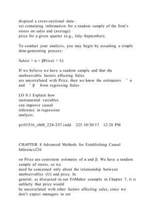 disposal a cross-sectional data-
set containing information for a random sample of the firm’s
stores on sales and (average)
price for a given quarter (e.g., July–September).
To conduct your analysis, you may begin by assuming a simple
data-generating process:
Salesi = α + βPricei + Ui
If we believe we have a random sample and that the
unobservable factors affecting Sales
are uncorrelated with Price, then we know the estimators ̂ α
and ̂ β from regressing Sales
LO 8.1 Explain how
instrumental variables
can improve causal
inference in regression
analysis.
pri91516_ch08_224-257.indd 225 10/30/17 12:28 PM
CHAPTER 8 Advanced Methods for Establishing Causal
Inference226
on Price are consistent estimates of α and β. We have a random
sample of stores, so we
need be concerned only about the relationship between
unobservables (U) and price. In
general, as discussed in our FitMaker example in Chapter 7, it is
unlikely that price would
be uncorrelated with other factors affecting sales, since we
don’t expect managers to set
 