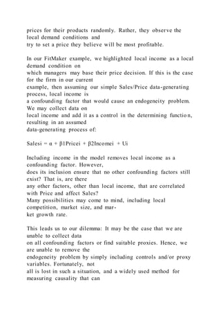 prices for their products randomly. Rather, they observe the
local demand conditions and
try to set a price they believe will be most profitable.
In our FitMaker example, we highlighted local income as a local
demand condition on
which managers may base their price decision. If this is the case
for the firm in our current
example, then assuming our simple Sales/Price data-generating
process, local income is
a confounding factor that would cause an endogeneity problem.
We may collect data on
local income and add it as a control in the determining functio n,
resulting in an assumed
data-generating process of:
Salesi = α + β1Pricei + β2Incomei + Ui
Including income in the model removes local income as a
confounding factor. However,
does its inclusion ensure that no other confounding factors still
exist? That is, are there
any other factors, other than local income, that are correlated
with Price and affect Sales?
Many possibilities may come to mind, including local
competition, market size, and mar-
ket growth rate.
This leads us to our dilemma: It may be the case that we are
unable to collect data
on all confounding factors or find suitable proxies. Hence, we
are unable to remove the
endogeneity problem by simply including controls and/or proxy
variables. Fortunately, not
all is lost in such a situation, and a widely used method for
measuring causality that can
 