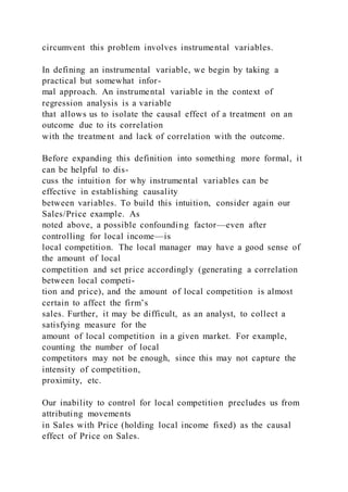 circumvent this problem involves instrumental variables.
In defining an instrumental variable, we begin by taking a
practical but somewhat infor-
mal approach. An instrumental variable in the context of
regression analysis is a variable
that allows us to isolate the causal effect of a treatment on an
outcome due to its correlation
with the treatment and lack of correlation with the outcome.
Before expanding this definition into something more formal, it
can be helpful to dis-
cuss the intuition for why instrumental variables can be
effective in establishing causality
between variables. To build this intuition, consider again our
Sales/Price example. As
noted above, a possible confounding factor—even after
controlling for local income—is
local competition. The local manager may have a good sense of
the amount of local
competition and set price accordingly (generating a correlation
between local competi-
tion and price), and the amount of local competition is almost
certain to affect the firm’s
sales. Further, it may be difficult, as an analyst, to collect a
satisfying measure for the
amount of local competition in a given market. For example,
counting the number of local
competitors may not be enough, since this may not capture the
intensity of competition,
proximity, etc.
Our inability to control for local competition precludes us from
attributing movements
in Sales with Price (holding local income fixed) as the causal
effect of Price on Sales.
 
