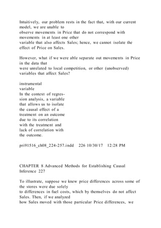 Intuitively, our problem rests in the fact that, with our current
model, we are unable to
observe movements in Price that do not correspond with
movements in at least one other
variable that also affects Sales; hence, we cannot isolate the
effect of Price on Sales.
However, what if we were able separate out movements in Price
in the data that
were unrelated to local competition, or other (unobserved)
variables that affect Sales?
instrumental
variable
In the context of regres-
sion analysis, a variable
that allows us to isolate
the causal effect of a
treatment on an outcome
due to its correlation
with the treatment and
lack of correlation with
the outcome.
pri91516_ch08_224-257.indd 226 10/30/17 12:28 PM
CHAPTER 8 Advanced Methods for Establishing Causal
Inference 227
To illustrate, suppose we knew price differences across some of
the stores were due solely
to differences in fuel costs, which by themselves do not affect
Sales. Then, if we analyzed
how Sales moved with those particular Price differences, we
 