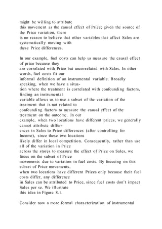 might be willing to attribute
this movement as the causal effect of Price; given the source of
the Price variation, there
is no reason to believe that other variables that affect Sales are
systematically moving with
these Price differences.
In our example, fuel costs can help us measure the causal effect
of price because they
are correlated with Price but uncorrelated with Sales. In other
words, fuel costs fit our
informal definition of an instrumental variable. Broadly
speaking, when we have a situa-
tion where the treatment is correlated with confounding factors,
finding an instrumental
variable allows us to use a subset of the variation of the
treatment that is not related to
confounding factors to measure the causal effect of the
treatment on the outcome. In our
example, when two locations have different prices, we generally
cannot attribute differ-
ences in Sales to Price differences (after controlling for
Income), since these two locations
likely differ in local competition. Consequently, rather than use
all of the variation in Price
across the stores to measure the effect of Price on Sales, we
focus on the subset of Price
movements due to variation in fuel costs. By focusing on this
subset of Price movements,
when two locations have different Prices only because their fuel
costs differ, any difference
in Sales can be attributed to Price, since fuel costs don’t impact
Sales per se. We illustrate
this idea in Figure 8.1.
Consider now a more formal characterization of instrumental
 