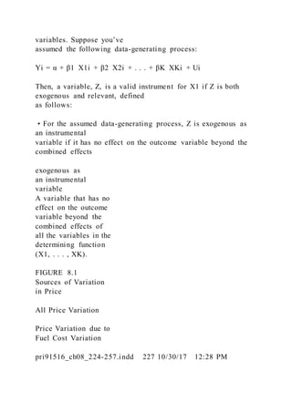 variables. Suppose you’ve
assumed the following data-generating process:
Yi = α + β1  X1i + β2  X2i + . . . + βK  XKi + Ui
Then, a variable, Z, is a valid instrument for X1 if Z is both
exogenous and relevant, defined
as follows:
• For the assumed data-generating process, Z is exogenous as
an instrumental
variable if it has no effect on the outcome variable beyond the
combined effects
exogenous as
an instrumental
variable
A variable that has no
effect on the outcome
variable beyond the
combined effects of
all the variables in the
determining function
(X1, . . . , XK).
FIGURE 8.1
Sources of Variation
in Price
All Price Variation
Price Variation due to
Fuel Cost Variation
pri91516_ch08_224-257.indd 227 10/30/17 12:28 PM
 