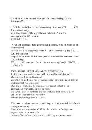 CHAPTER 8 Advanced Methods for Establishing Causal
Inference228
of all the variables in the determining function (X1, . . . , XK).
Put another way,
Z is exogenous if the correlation between Z and the
unobservables (U) is zero:
Corr(Z,U) = 0.
• For the assumed data-generating process, Z is relevant as an
instrumental
variable if it is correlated with X1 after controlling for X2, . . . ,
XK. Put another
way, Z is relevant if the semi-partial correlation between Z and
X1, holding
X2, . . . , XK constant for X1, is not zero: spCorr(Z, X1(X2, . . .
, XK)) ≠ 0.
TWO-STAGE LEAST SQUARES REGRESSION
In the previous section, we both informally and formally
characterized an instrumental
variable. In addition, we provided some intuition as to how an
instrumental variable cre-
ates the opportunity to measure the causal effect of an
endogenous variable. In this section,
we detail how to perform proper analysis that allows us to
utilize an instrumental variable
toward measuring causal effects.
The most standard means of utilizing an instrumental variable is
through two-stage
least squares regression (2SLS), the process of using two
regressions to measure the
causal effect of a variable while utilizing an instrumental
 