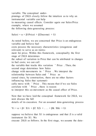 variable. The conceptual under-
pinnings of 2SLS closely follow the intuition as to why an
instrumental variable can help
in measuring causal effects. Consider again our Sales/Price
example, where we assumed
the following data-generating process:
Salesi = α + β1Pricei + β2Incomei + Ui
As noted before, we are concerned that Price is an endogenous
variable and believe fuel
costs possess the necessary characteristics (exogenous and
relevant) to serve as an instru-
ment for price. Within this framework, conceptually the first
stage of 2SLS determines
the subset of variation in Price that can be attributed to changes
in fuel costs; we can call
the variable that tracks this variation ̂ Price . Then, the
second stage determines how Sales
change with movements in ̂ Price . We interpret the
relationship between Sales and ̂ Price as
causal since, by construction, there are no other factors
influencing Sales that systemati-
cally move with ̂ Price . This means that if we see Sales
correlate with ̂ Price , there is reason
to interpret this co-movement as the causal effect of Price.
Now that we have laid the conceptual framework for 2SLS, we
next discuss the full
details of its execution. For an assumed data-generating process
Yi = α + β1  X1i + β2  X2i + . . . + βK  XKi + Ui
suppose we believe that X1 is endogenous and that Z is a valid
instrument for X1. We
execute 2SLS as follows. In the first stage, we assume the data-
 