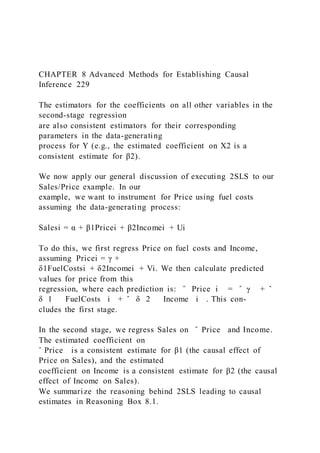 CHAPTER 8 Advanced Methods for Establishing Causal
Inference 229
The estimators for the coefficients on all other variables in the
second-stage regression
are also consistent estimators for their corresponding
parameters in the data-generating
process for Y (e.g., the estimated coefficient on X2 is a
consistent estimate for β2).
We now apply our general discussion of executing 2SLS to our
Sales/Price example. In our
example, we want to instrument for Price using fuel costs
assuming the data-generating process:
Salesi = α + β1Pricei + β2Incomei + Ui
To do this, we first regress Price on fuel costs and Income,
assuming Pricei = γ +
δ1FuelCostsi + δ2Incomei + Vi. We then calculate predicted
values for price from this
regression, where each prediction is: ̂ Price i = ̂ γ + ̂
δ 1 FuelCosts i + ̂ δ 2 Income i . This con-
cludes the first stage.
In the second stage, we regress Sales on ̂ Price and Income.
The estimated coefficient on
ˆ Price is a consistent estimate for β1 (the causal effect of
Price on Sales), and the estimated
coefficient on Income is a consistent estimate for β2 (the causal
effect of Income on Sales).
We summarize the reasoning behind 2SLS leading to causal
estimates in Reasoning Box 8.1.
 