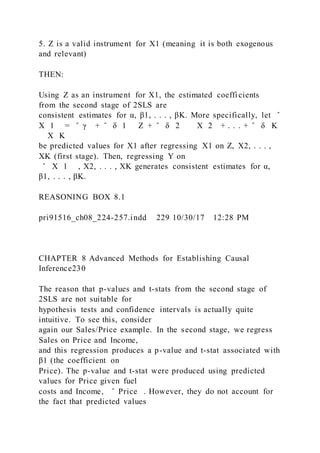 5. Z is a valid instrument for X1 (meaning it is both exogenous
and relevant)
THEN:
Using Z as an instrument for X1, the estimated coefficients
from the second stage of 2SLS are
consistent estimates for α, β1, . . . , βK. More specifically, let ̂
X 1 = ̂ γ + ̂ δ 1   Z + ̂ δ 2     X 2 + . . . + ̂ δ K
    X K
be predicted values for X1 after regressing X1 on Z, X2, . . . ,
XK (first stage). Then, regressing Y on
̂ X 1 , X2, . . . , XK generates consistent estimates for α,
β1, . . . , βK.
REASONING BOX 8.1
pri91516_ch08_224-257.indd 229 10/30/17 12:28 PM
CHAPTER 8 Advanced Methods for Establishing Causal
Inference230
The reason that p-values and t-stats from the second stage of
2SLS are not suitable for
hypothesis tests and confidence intervals is actually quite
intuitive. To see this, consider
again our Sales/Price example. In the second stage, we regress
Sales on Price and Income,
and this regression produces a p-value and t-stat associated with
β1 (the coefficient on
Price). The p-value and t-stat were produced using predicted
values for Price given fuel
costs and Income, ̂ Price . However, they do not account for
the fact that predicted values
 