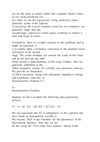 are not the same as actual values (the computer doesn’t know
we are using predicted val-
ues when we run the regression). Using predicted values
generally comes at the expense
of precision; the correct standard errors for our estimators are
generally larger than the
second-stage regression would report, resulting in smaller t-
stats and larger p-values.
Fortunately, there is a simple solution to this problem, and as
might be expected, it
is to simply make a formulaic correction to the standard errors
calculated in the second
stage. The actual formulas are outside the scope of this book
and do not provide any addi-
tional intuitive understanding of this issue. Further, they are
generally embedded in the
2SLS estimation routine for virtually any statistical software.
We provide an illustration
of 2SLS execution, along with subsequent hypothesis testing
and confidence intervals, in
Demonstration Problem 8.1.
8.1
Demonstration Problem
Suppose we have assumed the following data-generating
process:
Yi = α + β1  X1i + β2  X2i + β3  X3i + Ui
We are concerned that X1 is endogenous in this equation but
have found an instrumental variable Z.
We execute 2SLS to get estimates for the parameters of the
determining function. Note that we can
do this using the “Two-stage least squares” option in the
 
