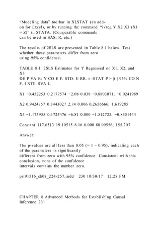 “Modeling data” toolbar in XLSTAT (an add-
on for Excel), or by running the command “ivreg Y X2 X3 (X1
= Z)” in STATA. (Comparable commands
can be used in SAS, R, etc.)
The results of 2SLS are presented in Table 8.1 below. Test
whether these parameters differ from zero
using 95% confidence.
TABLE 8.1 2SLS Estimates for Y Regressed on X1, X2, and
X3
DE P VA R: Y CO E F. STD. E RR. t -STAT P > |t | 95% CO N
F. I NTE RVA L
X1 −0.452253 0.2177574 −2.08 0.038 −0.8803071, −0.0241989
X2 0.9424757 0.3443027 2.74 0.006 0.2656666, 1.619285
X3 −1.173935 0.1723476 −6.81 0.000 −1.512725, −0.8351444
Constant 117.6513 19.10515 6.16 0.000 80.09556, 155.207
Answer:
The p-values are all less than 0.05 (= 1 − 0.95), indicating each
of the parameters is significantly
different from zero with 95% confidence. Consistent with this
conclusion, none of the confidence
intervals contains the number zero.
pri91516_ch08_224-257.indd 230 10/30/17 12:28 PM
CHAPTER 8 Advanced Methods for Establishing Causal
Inference 231
 