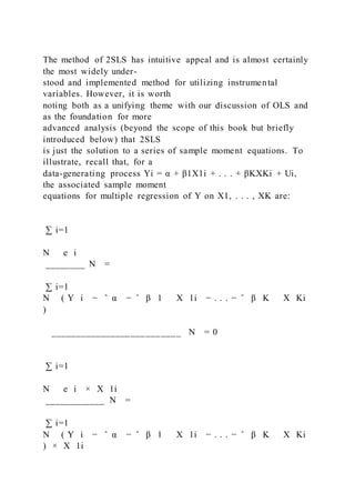 The method of 2SLS has intuitive appeal and is almost certainly
the most widely under-
stood and implemented method for utilizing instrumental
variables. However, it is worth
noting both as a unifying theme with our discussion of OLS and
as the foundation for more
advanced analysis (beyond the scope of this book but briefly
introduced below) that 2SLS
is just the solution to a series of sample moment equations. To
illustrate, recall that, for a
data-generating process Yi = α + β1X1i + . . . + βKXKi + Ui,
the associated sample moment
equations for multiple regression of Y on X1, . . . , XK are:
∑ i=1
N   e i
________ N =
∑ i=1
N ( Y i − ̂ α − ̂ β 1   X 1i − . . . − ̂ β K   X Ki
)
__________________________ N = 0
∑ i=1
N   e i × X 1i
____________ N =
∑ i=1
N ( Y i − ̂ α − ̂ β 1   X 1i − . . . − ̂ β K   X Ki
) × X 1i
 