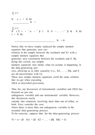 ∑ i=1
N   e i × X Ki
____________ N =
∑ i=1
N ( Y i − ̂ α − ̂ β 1   X 1i − . . . − ̂ β K   X Ki
) × X Ki
______________________________ N = 0
Notice that we have simply replaced the sample moment
equation that generates zero cor-
relation in the sample between the residuals and X1 with a
sample moment equation that
generates zero correlation between the residuals and Z. By
doing this switch, our sample
moment equations now mimic what we assume is happening in
the data-generating pro-
cess, allowing us to infer causality (i.e., X2, . . . , XK, and Z
are all uncorrelated with U).
These new sample moment equations yield the same solution
that we get when executing
2SLS as described previously.
Thus far, our discussion of instrumental variables and 2SLS has
focused on just one
endogenous variable and one instrumental variable. However,
this discussion easily
extends into situations involving more than one of either, or
both. First, consider the case
where there is more than one endogenous variable in the
assumed data-generating process.
To be concrete, suppose that, for the data-generating process
Yi = α + β1   X1i + β2   X2 + . . . + βK   XKi + Ui
 