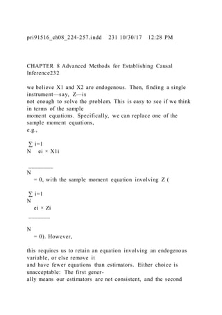 pri91516_ch08_224-257.indd 231 10/30/17 12:28 PM
CHAPTER 8 Advanced Methods for Establishing Causal
Inference232
we believe X1 and X2 are endogenous. Then, finding a single
instrument—say, Z—is
not enough to solve the problem. This is easy to see if we think
in terms of the sample
moment equations. Specifically, we can replace one of the
sample moment equations,
e.g.,
∑ i=1
N ei × X1i
________
N
= 0, with the sample moment equation involving Z (
∑ i=1
N
ei × Zi
_______
N
= 0). However,
this requires us to retain an equation involving an endogenous
variable, or else remove it
and have fewer equations than estimators. Either choice is
unacceptable: The first gener-
ally means our estimators are not consistent, and the second
 