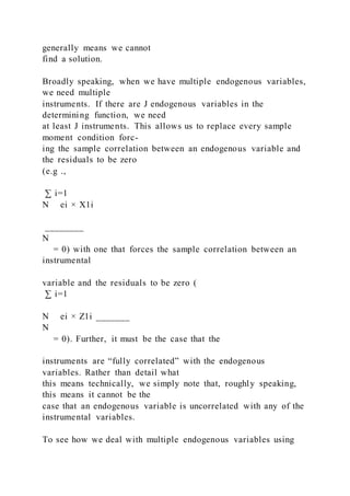 generally means we cannot
find a solution.
Broadly speaking, when we have multiple endogenous variables,
we need multiple
instruments. If there are J endogenous variables in the
determining function, we need
at least J instruments. This allows us to replace every sample
moment condition forc-
ing the sample correlation between an endogenous variable and
the residuals to be zero
(e.g .,
∑ i=1
N ei × X1i
________
N
= 0) with one that forces the sample correlation between an
instrumental
variable and the residuals to be zero (
∑ i=1
N ei × Z1i _______
N
= 0). Further, it must be the case that the
instruments are “fully correlated” with the endogenous
variables. Rather than detail what
this means technically, we simply note that, roughly speaking,
this means it cannot be the
case that an endogenous variable is uncorrelated with any of the
instrumental variables.
To see how we deal with multiple endogenous variables using
 