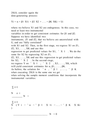 2SLS, consider again the
data-generating process:
Yi = α + β1  X1i + β2  X2 + . . . + βK  XKi + Ui
where we believe X1 and X2 are endogenous. In this case, we
need at least two instrumental
variables in order to get consistent estimates for β1 and β2.
Suppose we have identified two
instruments, Z1 and Z2, that we believe are uncorrelated with
U, and are “fully correlated”
with X1 and X2. Then, in the first stage, we regress X1 on Z1,
Z2, X3, . . . , XK and use this
regression to get predicted values for X1, ̂ X 1 . We do the
same for X2 by regressing X2 on Z1,
Z2, X3, . . . , XK and use this regression to get predicted values
for X2, ̂ X 2 . In the second stage,
we regress Y on ̂ X 1 , ̂ X 2 , X3, . . . , XK, which
will yield consistent estimates for α, β1, . . . , βK.
As before, the solution for ̂ α , ̂ β 1 , . . . , ̂ β K
when executing 2SLS is the same one we get
when solving the sample moment conditions that incorporate the
instrumental variables:
∑ i=1
N   e i
________ N =
∑ i=1
N ( Y i − ̂ α − ̂ β 1   X 1i − . . . − ̂ β K   X Ki
)
__________________________ N = 0
 