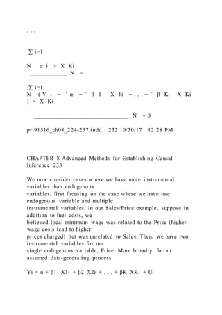 . . .
∑ i=1
N   e i × X Ki
____________ N =
∑ i=1
N ( Y i − ̂ α − ̂ β 1   X 1i − . . . − ̂ β K   X Ki
) × X Ki
______________________________ N = 0
pri91516_ch08_224-257.indd 232 10/30/17 12:28 PM
CHAPTER 8 Advanced Methods for Establishing Causal
Inference 233
We now consider cases where we have more instrumental
variables than endogenous
variables, first focusing on the case where we have one
endogenous variable and multiple
instrumental variables. In our Sales/Price example, suppose in
addition to fuel costs, we
believed local minimum wage was related to the Price (higher
wage costs lead to higher
prices charged) but was unrelated to Sales. Then, we have two
instrumental variables for our
single endogenous variable, Price. More broadly, for an
assumed data-generating process
Yi = α + β1   X1i + β2  X2i + . . . + βK  XKi + Ui
 