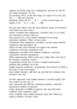 suppose we believe that X1 is endogenous and that Z1 and Z2
are valid instruments for X1.
In executing 2SLS, in the first stage, we regress X1 on Z1, Z2,
X2, . . . , XK and calculate
predicted values for X1, ̂ X 1 . In the second stage, we
regress Y on ̂ X 1 , X2, . . . , XK.
We note that 2SLS is not the most efficient means of estimation
when there are more instru-
mental variables than endogenous variables; that is, we could
get consistent estimates that are
more precise (i.e., have smaller standard errors) using
alternative methods. When we have more
instruments than endogenous variables, we have more moment
conditions than parameters for
which we must solve (because we replace the moment
conditions involving correlation with
endogenous variables with moment conditions involving
correlation with the instruments).
When implementing 2SLS in this case, rather than solve all of
the moment conditions (which
we generally cannot do), it solves a simple minimization
problem that combines all of the
sample moment conditions. In particular, the solution to 2SLS is
the same we get if we square
each sample moment, add them up, and find the estimates that
minimize this sum.
For this approach, each sample moment is treated equally, but
this needn’t be the case. A
more advanced and efficient estimation method, called the
generalized method of moments
(often shortened to GMM) recognizes this and efficiently
combines these equations (typi-
cally weighing some sample moments more than others) to
reach a solution. In short, when
 
