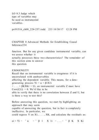 LO 8.3 Judge which
type of variables may
be used as instrumental
variables.
pri91516_ch08_224-257.indd 233 10/30/17 12:28 PM
CHAPTER 8 Advanced Methods for Establishing Causal
Inference234
function. But for any given candidate instrumental variable, can
we assess whether it
actually possesses these two characteristics? The remainder of
this section aims to answer
this question.
EXOGENEITY
Recall that an instrumental variable is exogenous if it is
uncorrelated with unobservables
affecting the dependent variable. This means, for a data-
generating process Yi = α + β1X1i
+ . . . + βKXKi + Ui, an instrumental variable Z must have
Corr(Z,U) = 0. We’d like to be
able to verify that there is no correlation between Z and U, but
is there a way to test this?
Before answering this question, we start by highlighting an
approach that may seem
capable of answering the question, but in fact is completely
ineffective. In particular, we
could regress Y on X1, . . . , XK, and calculate the residuals as:
ei = Yi − ̂ α − ̂ β 1   X 1i − . . . − ̂ β K   X Ki
 