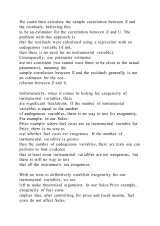 We could then calculate the sample correlation between Z and
the residuals, believing this
to be an estimator for the correlation between Z and U. The
problem with this approach is
that the residuals were calculated using a regression with an
endogenous variable (if not,
then there is no need for an instrumental variable).
Consequently, our parameter estimates
are not consistent (we cannot trust them to be close to the actual
parameters), meaning the
sample correlation between Z and the residuals generally is not
an estimator for the cor-
relation between Z and U.
Unfortunately, when it comes to testing for exogeneity of
instrumental variables, there
are significant limitations. If the number of instrumental
variables is equal to the number
of endogenous variables, there is no way to test for exogeneity.
For example, in our Sales/
Price example where fuel costs are an instrumental variable for
Price, there is no way to
test whether fuel costs are exogenous. If the number of
instrumental variables is greater
than the number of endogenous variables, there are tests one can
perform to find evidence
that at least some instrumental variables are not exogenous, but
there is still no way to test
that all the instruments are exogenous.
With no tests to definitively establish exogeneity for our
instrumental variables, we are
left to make theoretical arguments. In our Sales/Price example,
exogeneity of fuel costs
implies that, after controlling for price and local income, fuel
costs do not affect Sales.
 
