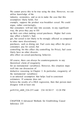 We cannot prove this to be true using the data. However, we can
utilize knowledge of the
industry, economics, and so on to make the case that this
assumption likely holds. For
example, suppose the product was breakfast cereal. We could
argue, rather convincingly,
that consumers will not take into account, in any significant
way, the price they pay to fill
up their cars when making cereal purchases. Higher fuel costs
may affect a family’s bud-
get, but cereal is not likely to be strongly affected as compared
to other more discretionary
purchases, such as dining out. Fuel costs may affect the price
consumers pay for cereal, but
controlling for this effect (by controlling for Price), fuel costs
likely have no other discern-
able effect on cereal-purchasing behavior.
Of course, there can always be counterarguments to any
theoretical claim of exogeneity
for an instrumental variable(s). However, this situation maps
well into our discussion of
deductive reasoning in Chapter 2. In particular, exogeneity of
the instrumental variable(s)
is an untested assumption that helps lead to consistent
estimators. If someone does not
believe the results of a 2SLS regression, then that person must
disagree with at least one
pri91516_ch08_224-257.indd 234 10/30/17 12:28 PM
CHAPTER 8 Advanced Methods for Establishing Causal
Inference 235
 