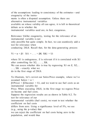 of the assumptions leading to consistency of the estimates—and
exogeneity of the instru-
ments is often a disputed assumption. Unless there are
alternative instrumental variables
available on whose validity all can agree, it is left to theoretical
debate as to whether the
instrumental variables used are, in fact, exogenous.
Relevance Unlike exogeneity, testing for the relevance of an
instrumental variable is not
only possible but quite simple. In fact, we can seamlessly add a
test for relevance when
conducting 2SLS. Recall that, for the data-generating process
Yi = α + β1   X1i + . . . + βK  XKi + Ui
where X1 is endogenous, Z is relevant if it is correlated with X1
after controlling for X2, . . . , XK.
We can assess whether this is true by regressing X1 on Z, X2, .
. . , XK —exactly what we
do in the first stage of 2SLS.
To illustrate, let’s revisit our Sales/Price example, where we’ve
assumed Salesi = α +
β1Pricei + β2Incomei + Ui, and we want to use fuel costs as an
instrumental variable for
Price. When executing 2SLS, in the first stage we regress Price
on Income and fuel costs.
Suppose the regression results are as shown in Table 8.2. To
test for relevance of our
instrumental variable (fuel costs), we want to test whether the
coefficient on fuel costs
differs from zero. Using a significance level of 5%, we see
(e.g., using the p-value) that
we can reject the coefficient on fuel costs being zero in the
population, and would thus
 