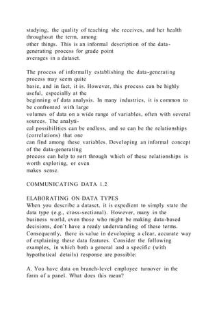 studying, the quality of teaching she receives, and her health
throughout the term, among
other things. This is an informal description of the data-
generating process for grade point
averages in a dataset.
The process of informally establishing the data-generating
process may seem quite
basic, and in fact, it is. However, this process can be highly
useful, especially at the
beginning of data analysis. In many industries, it is common to
be confronted with large
volumes of data on a wide range of variables, often with several
sources. The analyti-
cal possibilities can be endless, and so can be the relationships
(correlations) that one
can find among these variables. Developing an informal concept
of the data-generating
process can help to sort through which of these relationships is
worth exploring, or even
makes sense.
COMMUNICATING DATA 1.2
ELABORATING ON DATA TYPES
When you describe a dataset, it is expedient to simply state the
data type (e.g., cross-sectional). However, many in the
business world, even those who might be making data-based
decisions, don’t have a ready understanding of these terms.
Consequently, there is value in developing a clear, accurate way
of explaining these data features. Consider the following
examples, in which both a general and a specific (with
hypothetical details) response are possible:
A. You have data on branch-level employee turnover in the
form of a panel. What does this mean?
 