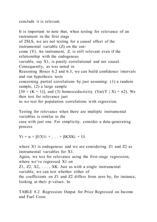 conclude it is relevant.
It is important to note that, when testing for relevance of an
instrument in the first stage
of 2SLS, we are not testing for a causal effect of the
instrumental variable (Z) on the out-
come (Y). An instrument, Z, is still relevant even if the
relationship with the endogenous
variable, say X1, is purely correlational and not causal.
Consequently, as was noted in
Reasoning Boxes 6.2 and 6.3, we can build confidence intervals
and run hypothesis tests
concerning partial correlations by just assuming: (1) a random
sample, (2) a large sample
[30 × (K + 1)], and (3) homoscedasticity (Var(Y | X) = σ2). We
then test for relevance just
as we test for population correlations with regression.
Testing for relevance when there are multiple instrumental
variables is similar to the
case with just one. For simplicity, consider a data-generating
process
Yi = α + β1X1i + . . . + βKXKi + Ui
where X1 is endogenous and we are considering Z1 and Z2 as
instrumental variables for X1.
Again, we test for relevance using the first-stage regression,
where we’ve regressed X1 on
Z1, Z2, X2, . . . , XK. Just as with a single instrumental
variable, we can test whether either of
the coefficients on Z1 and Z2 differs from zero by, for instance,
looking at their p-values. In
TABLE 8.2 Regression Output for Price Regressed on Income
and Fuel Costs
 