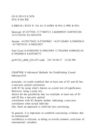 CO E FFI CI E NTS
STA N DA RD
E RRO R t STAT P -VA LU E LOWE R 95% U PPE R 95%
Intercept 47.4377936 17.77488713 2.668809835 0.007853104
12.51726742 82.35831978
Income −0.239175653 0.274559067 −0.871126403 0.384092613
−0.778574133 0.300222827
Fuel Costs 0.414024394 0.109815985 3.77016508 0.000182116
0.198280014 0.629768773
pri91516_ch08_224-257.indd 235 10/30/17 12:28 PM
CHAPTER 8 Advanced Methods for Establishing Causal
Inference236
principle, we could establish that at least one of Z1 and Z2 has
a non-zero partial correlation
with X1 by using what’s known as a joint test of significance.
However, using a joint test
allows for the possibility that we conclude at least one of Z1
and Z2 has a non-zero partial
correlation with X1 despite neither indicating a non-zero
correlation when tested individu-
ally. Such an approach is valid but less convincing.
In general, it is important to establish convincing evidence that
an instrumental
variable(s) is relevant, as doing so avoids common criticisms of
instrumental variables
 