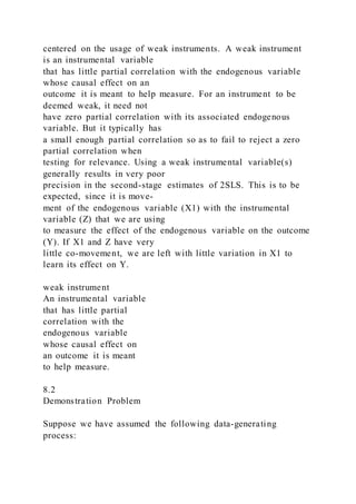 centered on the usage of weak instruments. A weak instrument
is an instrumental variable
that has little partial correlation with the endogenous variable
whose causal effect on an
outcome it is meant to help measure. For an instrument to be
deemed weak, it need not
have zero partial correlation with its associated endogenous
variable. But it typically has
a small enough partial correlation so as to fail to reject a zero
partial correlation when
testing for relevance. Using a weak instrumental variable(s)
generally results in very poor
precision in the second-stage estimates of 2SLS. This is to be
expected, since it is move-
ment of the endogenous variable (X1) with the instrumental
variable (Z) that we are using
to measure the effect of the endogenous variable on the outcome
(Y). If X1 and Z have very
little co-movement, we are left with little variation in X1 to
learn its effect on Y.
weak instrument
An instrumental variable
that has little partial
correlation with the
endogenous variable
whose causal effect on
an outcome it is meant
to help measure.
8.2
Demonstration Problem
Suppose we have assumed the following data-generating
process:
 